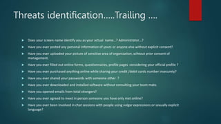 Threats identification…..Trailing ….
 Does your screen name identify you as your actual name…? Administrator…?
 Have you ever posted any personal information of yours or anyone else without explicit consent?
 Have you ever uploaded your picture of sensitive area of organization, wihtout prior consent of
management.
 Have you ever filled out online forms, questionnaires, profile pages considering your official profile ?
 Have you ever purchased anything online while sharing your credit /debit cards number insecurely?
 Have you ever shared your passwords with someone other ?
 Have you ever downloaded and installed software without consulting your team mate.
 Have you opened emails from total strangers?
 Have you ever agreed to meet in person someone you have only met online?
 Have you ever been involved in chat sessions with people using vulgar expressions or sexually explicit
language?
 
