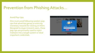 Prevention from Phishing Attacks…
Avoid Pop-Ups:
One must avoid following random pop-
ups that advertise games or enticing
monetary rewards for clicking on them.
Designed to dupe innocent users, these
pop-ups are primarily used to inject
malware into a target system or steal
important credentials.
 