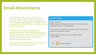 Email Attachments
Email attachments are one of the most
common ways to get viruses or malware.
Even though an attachment might look like a
document Excel file.PDF etc. it might contain
a virus or malware.
A significant number of people open
attachments from unknown email addresses.
But it's critical that if you don’t know who an
email is coming from then don't open or
download the attachment.
Download these attachments only if you are
sure that it is a legitimate email.
 