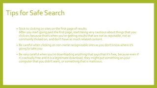 Tips for Safe Search
• Stick to clicking on sites on the first page of results.
After you start going past the first page, start being very cautious about things that you
click on, because that’s when you're getting results that are not as reputable, not as
commonly clicked on, and don't have as much related content.
• Be careful when clicking on non-name recognizable sites as you don't know where it's
going to take you.
• Be very careful when you're downloading anything that says that it's free, because even if
it is actually free and it is a legitimate download, they might put something on your
computer that you didn't want, or something that is malicious.
 