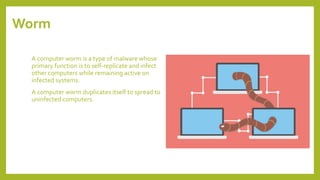 Worm
A computer worm is a type of malware whose
primary function is to self-replicate and infect
other computers while remaining active on
infected systems.
A computer worm duplicates itself to spread to
uninfected computers.
 