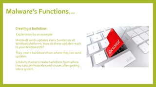 Malware's Functions…
Creating a backdoor:
Explanation by an example:
Microsoft sends updates every Sunday on all
Windows platforms. How do these updates reach
to yourWindows OS?
They create backdoors from where they can send
updates.
Similarly, hackers create backdoors from where
they can continuously send viruses after getting
into a system.
 