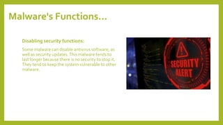 Malware's Functions…
Disabling security functions:
Some malware can disable antivirus software, as
well as security updates.This malware tends to
last longer because there is no security to stop it.
They tend to keep the system vulnerable to other
malware.
 