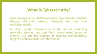 What is Cybersecurity?
Cybersecurity is the practice of protecting computers, mobile
devices, electronic systems, networks, and data from
malicious attacks.
In other words: Cybersecurity is the art of protecting
networks, devices, and data from unauthorized access or
criminal use and the practice of ensuring confidentiality,
integrity, and availability of information.
 