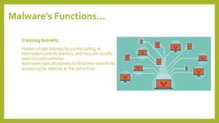 Malware's Functions…
Creating botnets:
Hackers make botnets by purely coding.A
botmaster controls botnets, and they are usually
used to crash websites.
Botmaster tells all botnets to flood the website by
accessing the website at the same time.
 