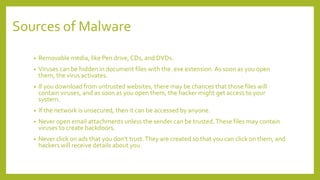 Sources of Malware
• Removable media, like Pen drive, CDs, and DVDs.
• Viruses can be hidden in document files with the .exe extension.As soon as you open
them, the virus activates.
• If you download from untrusted websites, there may be chances that those files will
contain viruses, and as soon as you open them, the hacker might get access to your
system.
• If the network is unsecured, then it can be accessed by anyone.
• Never open email attachments unless the sender can be trusted.These files may contain
viruses to create backdoors.
• Never click on ads that you don’t trust.They are created so that you can click on them, and
hackers will receive details about you.
 