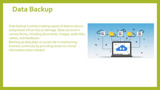 Data Backup
Data backup involves creating copies of data to secure
and protect it from loss or damage. Data can exist in
various forms, including documents, images, audio files,
videos, and databases.
Backing up data plays a crucial role in maintaining
business continuity by providing access to critical
information when needed.
 