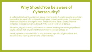 Why ShouldYou be aware of
Cybersecurity?
In today’s digital world, we cannot ignore cybersecurity. A single security breach can
expose the personal information of employees, project participants, donor details,
and financial data of the organization.These breaches have a strong financial
impact on the organisation and result in the loss of the trust of donors.
Pandemic, cryptocurrency, and the rise in remote working are coming together to
create a target-rich environment for criminals to take advantage of.
Hence, cybersecurity awareness is very essential to protect organisational and
individual data from spammers and cybercriminals.
 