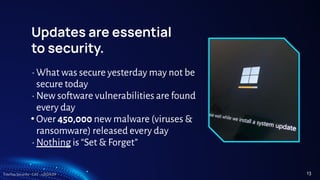 TreeTop Security - CAT - v2024.09
Updates are essential
to security.
• What was secure yesterday may not be
secure today
• New software vulnerabilities are found
every day
• Over 450,000 new malware (viruses &
ransomware) released every day
• Nothing is “Set & Forget”
13
 