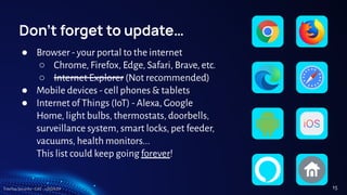 TreeTop Security - CAT - v2024.09
Don’t forget to update…
● Browser - your portal to the internet
○ Chrome, Firefox, Edge, Safari, Brave, etc.
○ Internet Explorer (Not recommended)
● Mobile devices - cell phones & tablets
● Internet of Things (IoT) - Alexa, Google
Home, light bulbs, thermostats, doorbells,
surveillance system, smart locks, pet feeder,
vacuums, health monitors...
This list could keep going forever!
15
 