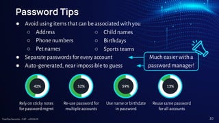 TreeTop Security - CAT - v2024.09
Much easier with a
password manager!
Password Tips
● Avoid using items that can be associated with you
○ Address
○ Phone numbers
○ Pet names
● Separate passwords for every account
● Auto-generated, near impossible to guess
Rely on sticky notes
for password mgmt
42%
Re-use password for
multiple accounts
52%
Use name or birthdate
in password
59%
Reuse same password
for all accounts
13%
○ Child names
○ Birthdays
○ Sports teams
20
 
