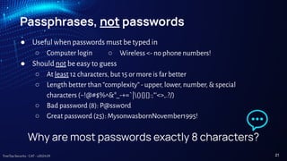 TreeTop Security - CAT - v2024.09
Passphrases, not passwords
● Useful when passwords must be typed in
○ Computer login
● Should not be easy to guess
○ At least 12 characters, but 15 or more is far better
○ Length better than “complexity” - upper, lower, number, & special
characters (~!@#$%^&*_-+=`|(){}[]:;"'<>,.?/)
○ Bad password (8): P@ssw0rd
○ Great password (25): MysonwasbornNovember1995!
○ Wireless <- no phone numbers!
Why are most passwords exactly 8 characters?
21
 