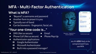 TreeTop Security - CAT - v2024.09
MFA - Multi-Factor Authentication
What is MFA?
● “Beyond” a username and password
● Another form to prove it is you
● Typically out-of-band
● Can be biometric - ﬁngerprint, facial, etc.
“Your one-time code is…”
● SMS (Not as secure)
● Phone Call (Not as secure)
● Authenticator applications
● Email
● Phone Pop-Up
➔ Google Authenticator
➔ Microsoft Authenticator
➔ Built into a password manager?
99.9% LESS likely to be
compromised if you
use MFA
Source: Microsoft Tech Community 24
Biometric - ﬁngerprint or
facial recognition
Authenticator apps
 