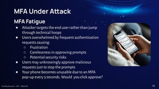 TreeTop Security - CAT - v2024.09
MFA Under Aack
MFA Fatigue
● Attacker targets the end user rather than jump
through technical hoops
● Users overwhelmed by frequent authentication
requests causing:
○ Frustration
○ Carelessness in approving prompts
○ Potential security risks
● Users may unknowingly approve malicious
requests just to stop the prompts
● Your phone becomes unusable due to an MFA
pop-up every 5 seconds. Would you click approve?
25
 
