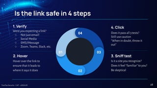 TreeTop Security - CAT - v2024.09
Is the link safe in 4 steps
1. Verify
Were you expecting a link?
○ Not just email!
○ Social Media
○ SMS/iMessage
○ Zoom, Teams, Slack, etc.
2. Hover
Hover over the link to
ensure that it leads to
where it says it does
3. Sni test
Is it a site you recognize?
Does it feel “familiar” to you?
Be skeptical
4. Click
Does it pass all 3 tests?
Still use caution
“When in doubt, throw it
out”
01
02
03
04
28
 