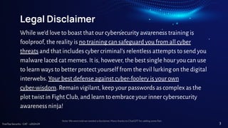TreeTop Security - CAT - v2024.09
Legal Disclaimer
While we'd love to boast that our cybersecurity awareness training is
foolproof, the reality is no training can safeguard you from all cyber
threats and that includes cyber criminal’s relentless attempts to send you
malware laced cat memes. It is, however, the best single hour you can use
to learn ways to better protect yourself from the evil lurking on the digital
interwebs. Your best defense against cyber-foolery is your own
cyber-wisdom. Remain vigilant, keep your passwords as complex as the
plot twist in Fight Club, and learn to embrace your inner cybersecurity
awareness ninja!
Note: We were told we needed a disclaimer. Many thanks to ChatGPT for adding some ﬂair.
3
 