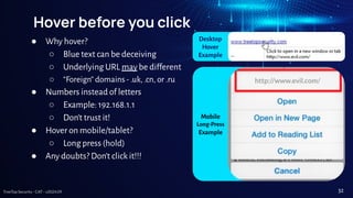 TreeTop Security - CAT - v2024.09
Hover before you click
● Why hover?
○ Blue text can be deceiving
○ Underlying URL may be different
○ “Foreign” domains - .uk, .cn, or .ru
● Numbers instead of letters
○ Example: 192.168.1.1
○ Don’t trust it!
● Hover on mobile/tablet?
○ Long press (hold)
● Any doubts? Don’t click it!!!
http://www.evil.com/
Desktop
Hover
Example
Mobile
Long-Press
Example
32
 