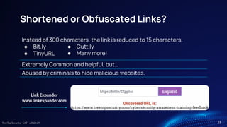 TreeTop Security - CAT - v2024.09
Shortened or Obfuscated Links?
Instead of 300 characters, the link is reduced to 15 characters.
● Bit.ly
● TinyURL
Extremely Common and helpful, but…
Abused by criminals to hide malicious websites.
Link Expander
www.linkexpander.com
33
● Cu.ly
● Many more!
 