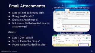 TreeTop Security - CAT - v2024.09
Email Aachments
● Stop & Think before you click!
● Recognized Sender?
● Expecting Attachments?
● Is it normal for that contact to send
attachments?
Macros
● Step 1: Don’t do it!!!
● Step 2: Please See “Step 1”
● Found in downloaded ﬁles also
Attachments in email client (Microsoft Outlook)
Enable Macros <- NOOOOOO!!!!
36
 