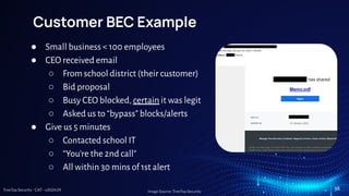 TreeTop Security - CAT - v2024.09
Customer BEC Example
● Small business < 100 employees
● CEO received email
○ From school district (their customer)
○ Bid proposal
○ Busy CEO blocked, certain it was legit
○ Asked us to “bypass” blocks/alerts
● Give us 5 minutes
○ Contacted school IT
○ “You’re the 2nd call”
○ All within 30 mins of 1st alert
Image Source: TreeTop Security
38
 