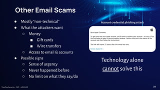 TreeTop Security - CAT - v2024.09
Other Email Scams
● Mostly “non-technical”
● What the attackers want
○ Money
■ Gift cards
■ Wire transfers
○ Access to email & accounts
● Possible signs
○ Sense of urgency
○ Never happened before
○ No limit on what they say/do
Account credential phishing attack
Technology alone
cannot solve this
39
 