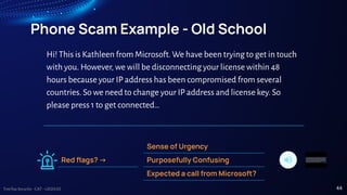 TreeTop Security - CAT - v2024.03
Phone Scam Example - Old School
Sense of Urgency
Purposefully Confusing
Expected a call from Microsoft?
Red ﬂags? ->
Hi! This is Kathleen from Microsoft. We have been trying to get in touch
with you. However, we will be disconnecting your license within 48
hours because your IP address has been compromised from several
countries. So we need to change your IP address and license key. So
please press 1 to get connected…
44
 