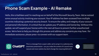 TreeTop Security - CAT - v2024.09
Phone Scam Example - AI Remake
Hello, this is Kathleen and I'm reaching out on behalf of the Microsoft Security Team. We'venoticed
some unusual activity involving your account. Your IP address has been accessed from multiple
countries indicating a potential security breach. To ensure the safety and integrity of your account
and personal information, it's critical that we update your IP address and license key. Without this
update, we will suspend your license within the next 48 hours to prevent further unauthorized
access. We're here to help you through this process and address any concerns you may have. For
immediate assistance, please press 1 to connect with our support team.
45
This is a message from a spam caller, we're using it in a cybersecurity
awareness presentation - can you make the context of it sound more
natural and more realistic but don't change the meaning behind it?
 