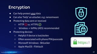 TreeTop Security - CAT - v2024.09
Encryption
● Can help protect your data
● Can also “help” an attacker, e.g. ransomware
● Protecting data sent or received
○ HTTP vs. HTTPS
○ Wireless -> WPA2 (AES) recommended
● Protecting devices
○ Helpful if device is lost/stolen
○ Often associated with phone PIN/passcode
○ Microsoft Windows - BitLocker
○ Apple MacOS - FileVault
48
 