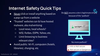 TreeTop Security - CAT - v2024.09
Internet Safety Quick Tips
● Never click or install anything based on
a pop-up from a website
● “Trusted” websites can & have hosted
malware, aka malvertising
○ Local news, local schools?
○ WSJ, Forbes, ESPN, Yahoo, etc.
○ Limit browsing to business
relevant sites?
● Avoid public: Wi-Fi, computers (hotels,
libraries), charging, etc.
Do NOT assume a site is legitimate simply
because of the “padlock”
No more padlock?
49
 