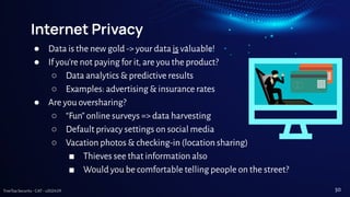 TreeTop Security - CAT - v2024.09
Internet Privacy
● Data is the new gold -> your data is valuable!
● If you’re not paying for it, are you the product?
○ Data analytics & predictive results
○ Examples: advertising & insurance rates
● Are you oversharing?
○ “Fun” online surveys => data harvesting
○ Default privacy settings on social media
○ Vacation photos & checking-in (location sharing)
■ Thieves see that information also
■ Would you be comfortable telling people on the street?
50
 