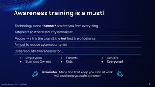 TreeTop Security - CAT - v2024.09
Awareness training is a must!
Technology alone *cannot* protect you from everything
Aackers go where security is weakest
People -> a link the chain & the last ﬁrst line of defense
A must to reduce cybersecurity risk
Cybersecurity awareness is for…
● Employees ● Parents ● Seniors
● Business Owners ● Kids ● Everyone!
Reminder: Many tips that keep you safe at work
will also keep you safe at home!
8
 