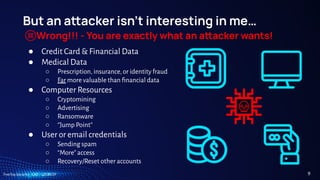 TreeTop Security - CAT - v2024.09
But an aacker isn’t interesting in me…
Wrong!!! - You are exactly what an aacker wants!
● Credit Card & Financial Data
● Medical Data
○ Prescription, insurance, or identity fraud
○ Far more valuable than ﬁnancial data
● Computer Resources
○ Cryptomining
○ Advertising
○ Ransomware
○ “Jump Point”
● User or email credentials
○ Sending spam
○ “More” access
○ Recovery/Reset other accounts
9
 