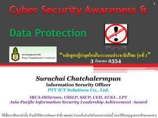 1




      Data Protection
                                              “หลักสู ตรผู้นายุคใหม่ ในระบอบประชาธิปไตย รุ่ นที่ 1”
                                                                      3 กันยายน 2554


                           Surachai Chatchalermpun
                                   Information Security Officer
                                    PTT ICT Solutions Co., Ltd.
               IRCA:ISO27001, CSSLP, SSCP, CEH, ECSA , LPT
      Asia-Pacific Information Security Leadership Achievement Award


ใช้เพื่อการศึกษาเท่านั้น ห้ามมิให้ทาการคัดลอก ทาซ้ า เผยแพร่ ส่วนหนี่งส่วนใดในเอกสารฉบับนี้ ก่อนได้รับอนุญาตจากเจ้าของเอกสาร
 