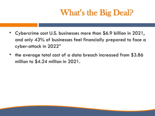 What’s the Big Deal?
• Cybercrime cost U.S. businesses more than $6.9 billion in 2021,
and only 43% of businesses feel financially prepared to face a
cyber-attack in 2022”
• the average total cost of a data breach increased from $3.86
million to $4.24 million in 2021.
 
