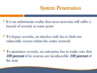 System Penetration
 It is an unfortunate reality that most networks will suffer a
breach of security at some point
 To bypass security, an attacker only has to find one
vulnerable system within the entire network
 To guarantee security, an enterprise has to make sure that
100 percent of its systems are invulnerable 100 percent of
the time
 