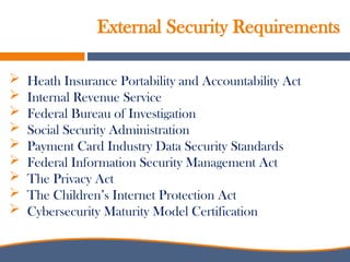 External Security Requirements
 Heath Insurance Portability and Accountability Act
 Internal Revenue Service
 Federal Bureau of Investigation
 Social Security Administration
 Payment Card Industry Data Security Standards
 Federal Information Security Management Act
 The Privacy Act
 The Children’s Internet Protection Act
 Cybersecurity Maturity Model Certification
 