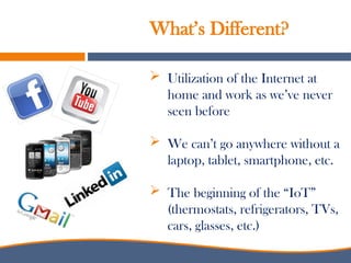  Utilization of the Internet at
home and work as we’ve never
seen before
 We can’t go anywhere without a
laptop, tablet, smartphone, etc.
 The beginning of the “IoT”
(thermostats, refrigerators, TVs,
cars, glasses, etc.)
What’s Different?
 