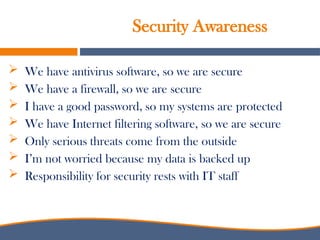 Security Awareness
 We have antivirus software, so we are secure
 We have a firewall, so we are secure
 I have a good password, so my systems are protected
 We have Internet filtering software, so we are secure
 Only serious threats come from the outside
 I’m not worried because my data is backed up
 Responsibility for security rests with IT staff
 