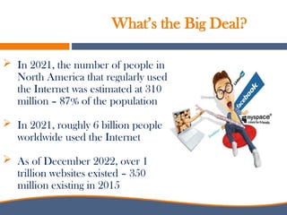 What’s the Big Deal?
 In 2021, the number of people in
North America that regularly used
the Internet was estimated at 310
million – 87% of the population
 In 2021, roughly 6 billion people
worldwide used the Internet
 As of December 2022, over 1
trillion websites existed – 350
million existing in 2015
 