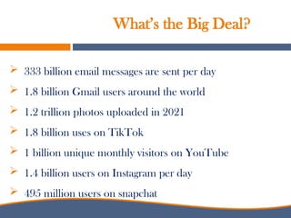  333 billion email messages are sent per day
 1.8 billion Gmail users around the world
 1.2 trillion photos uploaded in 2021
 1.8 billion uses on TikTok
 1 billion unique monthly visitors on YouTube
 1.4 billion users on Instagram per day
 495 million users on snapchat
What’s the Big Deal?
 