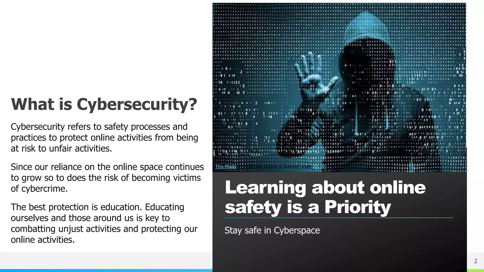 NAME OR LOGO
What is Cybersecurity?
Cybersecurity refers to safety processes and
practices to protect online activities from being
at risk to unfair activities.
Since our reliance on the online space continues
to grow so to does the risk of becoming victims
of cybercrime.
The best protection is education. Educating
ourselves and those around us is key to
combatting unjust activities and protecting our
online activities.
Learning about online
safety is a Priority
2
This Photo by Unknown Author is licensed under CC BY
Stay safe in Cyberspace
 