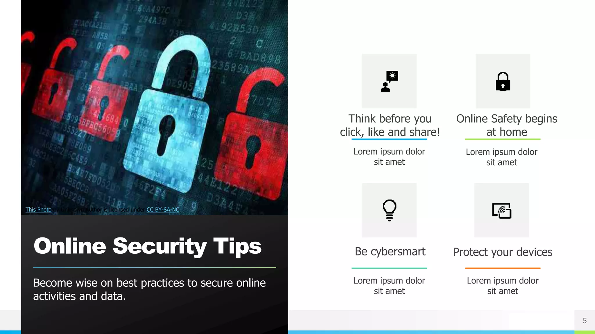 NAME OR LOGO
Online Security Tips
Become wise on best practices to secure online
activities and data.
Think before you
click, like and share!
Lorem ipsum dolor
sit amet
Online Safety begins
at home
Lorem ipsum dolor
sit amet
Be cybersmart
Lorem ipsum dolor
sit amet
Protect your devices
Lorem ipsum dolor
sit amet
5
This Photo by Unknown Author is licensed under CC BY-SA-NC
 