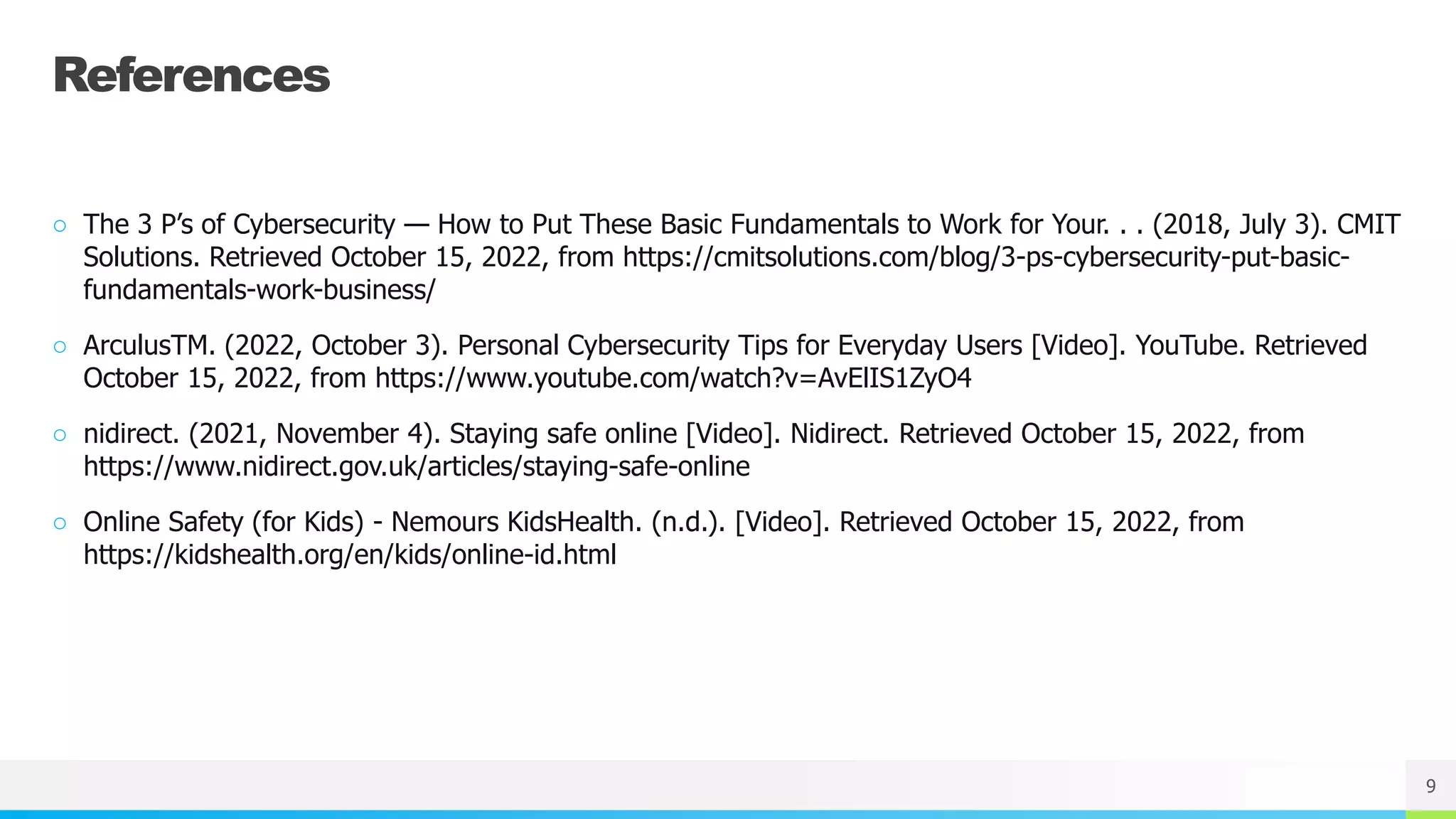 NAME OR LOGO
References
○ The 3 P’s of Cybersecurity — How to Put These Basic Fundamentals to Work for Your. . . (2018, July 3). CMIT
Solutions. Retrieved October 15, 2022, from https://cmitsolutions.com/blog/3-ps-cybersecurity-put-basic-
fundamentals-work-business/
○ ArculusTM. (2022, October 3). Personal Cybersecurity Tips for Everyday Users [Video]. YouTube. Retrieved
October 15, 2022, from https://www.youtube.com/watch?v=AvElIS1ZyO4
○ nidirect. (2021, November 4). Staying safe online [Video]. Nidirect. Retrieved October 15, 2022, from
https://www.nidirect.gov.uk/articles/staying-safe-online
○ Online Safety (for Kids) - Nemours KidsHealth. (n.d.). [Video]. Retrieved October 15, 2022, from
https://kidshealth.org/en/kids/online-id.html
9
 