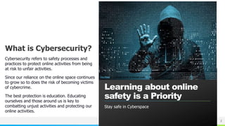 NAME OR LOGO
What is Cybersecurity?
Cybersecurity refers to safety processes and
practices to protect online activities from being
at risk to unfair activities.
Since our reliance on the online space continues
to grow so to does the risk of becoming victims
of cybercrime.
The best protection is education. Educating
ourselves and those around us is key to
combatting unjust activities and protecting our
online activities.
Learning about online
safety is a Priority
2
This Photo by Unknown Author is licensed under CC BY
Stay safe in Cyberspace
 