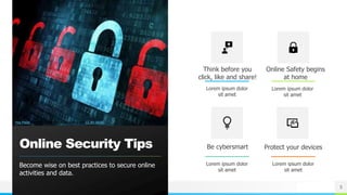 NAME OR LOGO
Online Security Tips
Become wise on best practices to secure online
activities and data.
Think before you
click, like and share!
Lorem ipsum dolor
sit amet
Online Safety begins
at home
Lorem ipsum dolor
sit amet
Be cybersmart
Lorem ipsum dolor
sit amet
Protect your devices
Lorem ipsum dolor
sit amet
5
This Photo by Unknown Author is licensed under CC BY-SA-NC
 