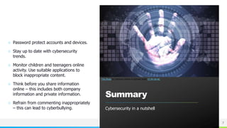 NAME OR LOGO
○ Password protect accounts and devices.
○ Stay up to date with cybersecurity
trends.
○ Monitor children and teenagers online
activity. Use suitable applications to
block inappropriate content.
○ Think before you share information
online – this includes both company
information and private information.
○ Refrain from commenting inappropriately
– this can lead to cyberbullying.
Summary
Cybersecurity in a nutshell
7
This Photo by Unknown Author is licensed under CC BY-SA-NC
 