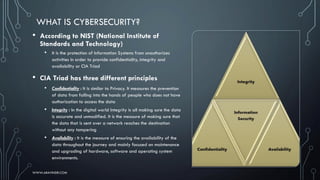 • According to NIST (National Institute of
Standards and Technology)
• It is the protection of Information Systems from unauthorizes
activities in order to provide confidentiality, integrity and
availability or CIA Triad
• CIA Triad has three different principles
• Confidentiality : It is similar to Privacy. It measures the prevention
of data from falling into the hands of people who does not have
authorization to access the data
• Integrity : In the digital world Integrity is all making sure the data
is accurate and unmodified. It is the measure of making sure that
the data that is sent over a network reaches the destination
without any tampering
• Availability : It is the measure of ensuring the availability of the
data throughout the journey and mainly focused on maintenance
and upgrading of hardware, software and operating system
environments.
WHAT IS CYBERSECURITY?
WWW.ARAVINDR.COM
 