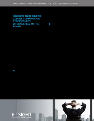 Page 4
YOU HAVE TO BE ABLE TO
CLEARLY COMMUNICATE
CYBERSECURITY
EFFECTIVENESS TO THE
BOARD.
Ten to 15 years ago, cybersecurity
was an afterthought—and certainly
wasn’t a critical issue in the
boardroom. Today, this has changed
dramatically. Boards today expect
good cybersecurity hygiene and
need to be updated on the status of
a cybersecurity program regularly.
Your board will expect you to discuss
a number of cybersecurity metrics,
which are often divided into two
categories:
 Audit and compliance metrics:
These deal with legal or fiduciary
requirements like “Are we ISO-
WHY CYBERSECURITY BENCHMARKING IS A CHALLENGE FOR CIOS TODAY
27001-compliant?” and “Do we
have any outstanding high-risk
findings open from our last audit or
assessment?”
 Operational effectiveness
metrics: These are quantitative
metrics—backed with actionable
data—that take a deep dive into
the state of your cybersecurity
program. Operational metrics
are backed with actionable data.
For example, “How quickly can
we (or our vendors) identify and
respond to incidents?” And, “How
did we compare to our peers
across a certain time span?” The
latter question could be difficult to
answer if you don’t have the right
data—but with BitSight Security
Ratings (which we’ll discuss later
on in this guide) you can easily
compare your performance to a
number of your competitors’ over a
period of time.
 