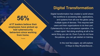 56%
of IT leaders believe their
employees have picked up
bad cybersecurity
behaviors since working
from home.
Digital transformation has created a world where
the workforce is accessing data, applications,
and systems from all over the globe using
multiple types of devices. This requires both
users and their organizations to do their part.
Cybersecurity is not a one-person operation, it is
a team sport. Not doing anything at all is the
worst thing you can do. Even if you do not have
the policies, you can get started on training.


In the next few pages, we will explore
6 Ways to Stay #CyberSecure .
Digital Transformation
Tessian
 