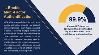 1. Enable
Multi-Factor
Authentification
MFA adds a second check to verify your
identity and further protects your account
from compromise - even if your password
is stolen. Requiring multiple methods of
authentication creates an extra hurdle for
cyber criminals and makes it more
difficult for password cracking tools to
enable attackers to break into accounts.
Whenever possible, MFA should be used
to protect access to all critical systems
and applications, including VPNs.
99.9%
Microsoft Enterprise
accounts that get invaded
by attackers didn’t use
multi-factor authentication.
ZDNet
 